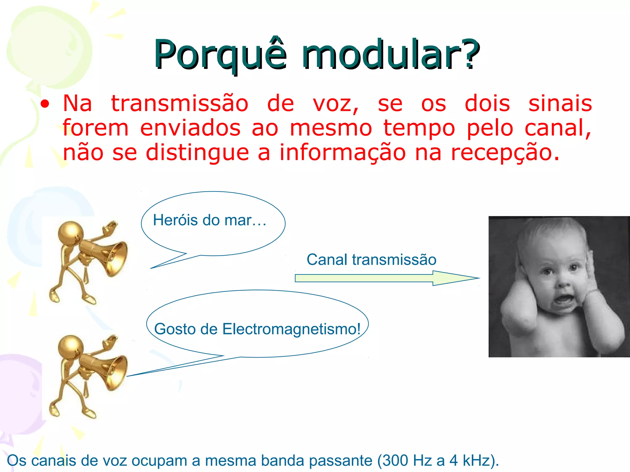 Porquê modular?
• Na transmissão de voz, se os dois sinais
forem enviados ao mesmo tempo pelo canal,
não se distingue a informação na recepção.
Heróis do mar…
Canal transmissão

Gosto de Electromagnetismo!

Os canais de voz ocupam a mesma banda passante (300 Hz a 4 kHz).

 