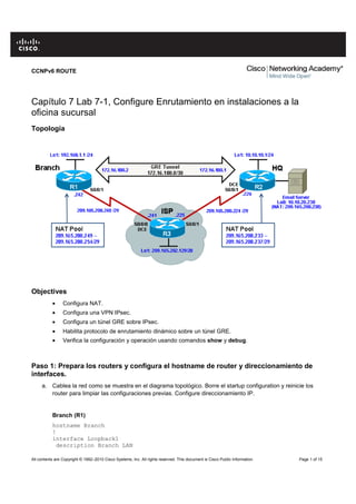 All contents are Copyright © 1992–2010 Cisco Systems, Inc. All rights reserved. This document is Cisco Public Information. Page 1 of 15
CCNPv6 ROUTE
Capítulo 7 Lab 7-1, Configure Enrutamiento en instalaciones a la
oficina sucursal
Topología
Objectives
• Configura NAT.
• Configura una VPN IPsec.
• Configura un túnel GRE sobre IPsec.
• Habilita protocolo de enrutamiento dinámico sobre un túnel GRE.
• Verifica la configuración y operación usando comandos show y debug.
Paso 1: Prepara los routers y configura el hostname de router y direccionamiento de
interfaces.
a. Cablea la red como se muestra en el diagrama topológico. Borre el startup configuration y reinicie los
router para limpiar las configuraciones previas. Configure direccionamiento IP.
Branch (R1)
hostname Branch
!
interface Loopback1
description Branch LAN
 