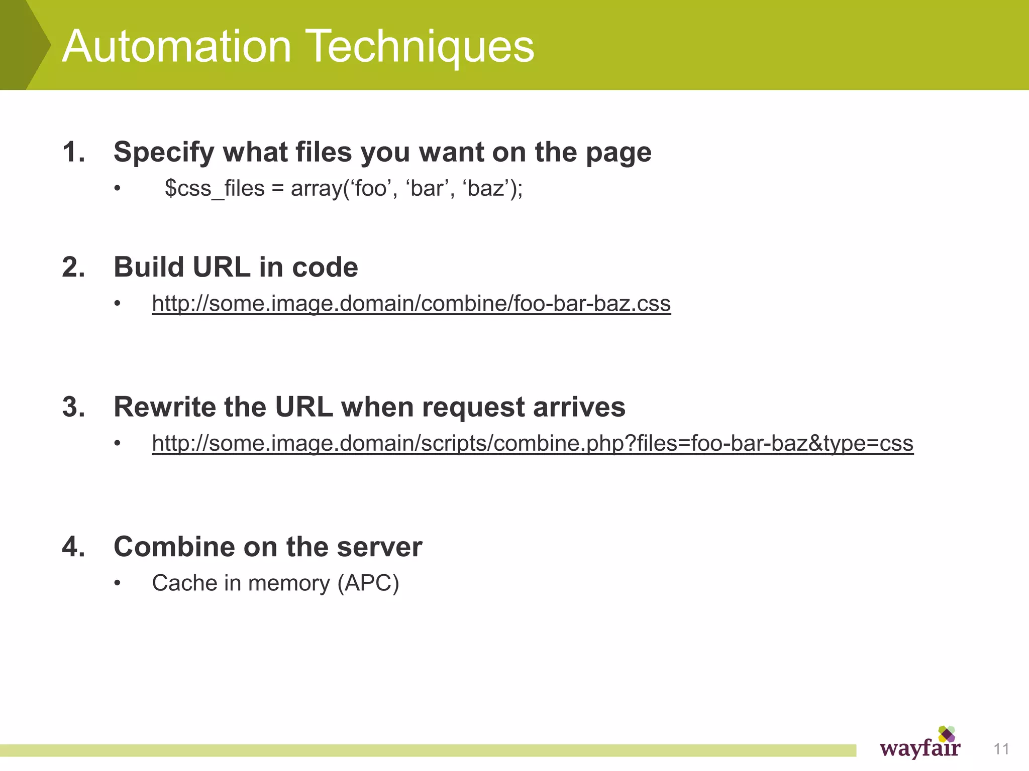 Automation Techniques

1. Specify what files you want on the page
   •    $css_files = array(‘foo’, ‘bar’, ‘baz’);


2. Build URL in code
   •   http://some.image.domain/combine/foo-bar-baz.css



3. Rewrite the URL when request arrives
   •   http://some.image.domain/scripts/combine.php?files=foo-bar-baz&type=css



4. Combine on the server
   •   Cache in memory (APC)




                                                                                 11
 