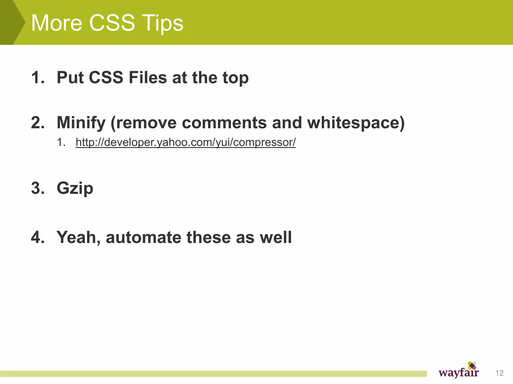 More CSS Tips

1. Put CSS Files at the top

2. Minify (remove comments and whitespace)
   1. http://developer.yahoo.com/yui/compressor/



3. Gzip

4. Yeah, automate these as well




                                                   12
 