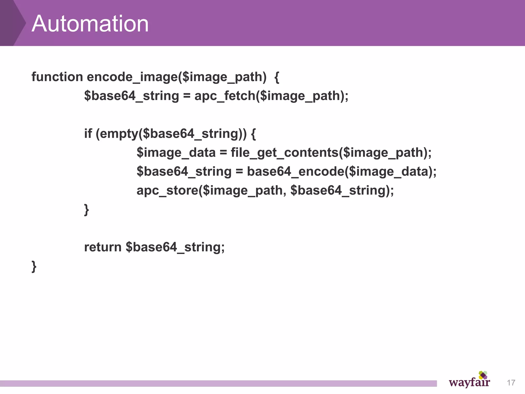 Automation

function encode_image($image_path) {
        $base64_string = apc_fetch($image_path);

       if (empty($base64_string)) {
                $image_data = file_get_contents($image_path);
                $base64_string = base64_encode($image_data);
                apc_store($image_path, $base64_string);
       }

       return $base64_string;
}




                                                                17
 