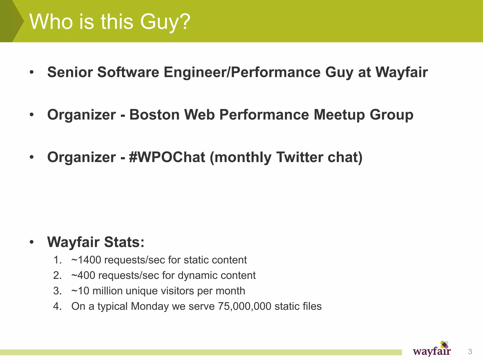 Who is this Guy?

• Senior Software Engineer/Performance Guy at Wayfair

• Organizer - Boston Web Performance Meetup Group

• Organizer - #WPOChat (monthly Twitter chat)




• Wayfair Stats:
   1.   ~1400 requests/sec for static content
   2.   ~400 requests/sec for dynamic content
   3.   ~10 million unique visitors per month
   4.   On a typical Monday we serve 75,000,000 static files



                                                               3
 