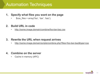 Automation Techniques

1. Specify what files you want on the page
   •    $css_files = array(‘foo’, ‘bar’, ‘baz’);


2. Build URL in code
   •   http://some.image.domain/combine/foo-bar-baz.css



3. Rewrite the URL when request arrives
   •   http://some.image.domain/scripts/combine.php?files=foo-bar-baz&type=css



4. Combine on the server
   •   Cache in memory (APC)




                                                                                 11
 