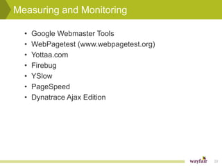 Measuring and Monitoring

  •   Google Webmaster Tools
  •   WebPagetest (www.webpagetest.org)
  •   Yottaa.com
  •   Firebug
  •   YSlow
  •   PageSpeed
  •   Dynatrace Ajax Edition




                                          22
 