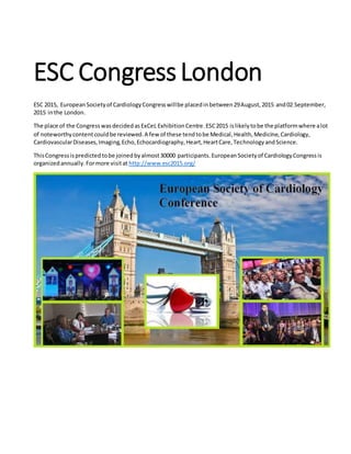 ESC CongressLondon
ESC 2015, EuropeanSocietyof CardiologyCongresswillbe placedinbetween29August,2015 and02 September,
2015 inthe London.
The place of the CongresswasdecidedasExCeL ExhibitionCentre.ESC2015 islikelytobe the platformwhere alot
of noteworthycontentcouldbe reviewed.A few of these tendtobe Medical,Health,Medicine,Cardiology,
CardiovascularDiseases,Imaging,Echo,Echocardiography,Heart,HeartCare,TechnologyandScience.
ThisCongressispredictedtobe joinedbyalmost30000 participants.EuropeanSocietyof CardiologyCongressis
organizedannually.Formore visitat http://www.esc2015.org/
 