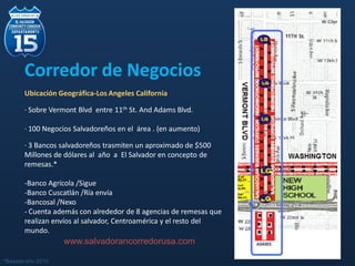 Corredor de Negocios
Ubicación Geográfica-Los Angeles California
· Sobre Vermont Blvd entre 11th St. And Adams Blvd.
· 100 Negocios Salvadoreños en el área . (en aumento)
· 3 Bancos salvadoreños trasmiten un aproximado de $500
Millones de dólares al año a El Salvador en concepto de
remesas.*
-Banco Agrícola /Sigue
-Banco Cuscatlán /Ría envía
-Bancosal /Nexo
- Cuenta además con alrededor de 8 agencias de remesas que
realizan envíos al salvador, Centroamérica y el resto del
mundo.
www.salvadorancorredorusa.com
*Basado año 2010
 