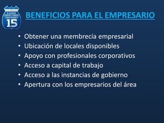 BENEFICIOS PARA EL EMPRESARIO
• Obtener una membrecía empresarial
• Ubicación de locales disponibles
• Apoyo con profesionales corporativos
• Acceso a capital de trabajo
• Acceso a las instancias de gobierno
• Apertura con los empresarios del área
 