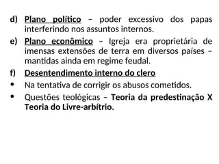 d) Plano político – poder excessivo dos papas
interferindo nos assuntos internos.
e) Plano econômico – Igreja era proprietária de
imensas extensões de terra em diversos países –
mantidas ainda em regime feudal.
f) Desentendimento interno do clero
• Na tentativa de corrigir os abusos cometidos.
• Questões teológicas – Teoria da predestinação X
Teoria do Livre-arbítrio.
 
