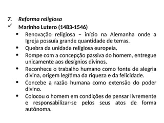 7. Reforma religiosa
 Marinho Lutero (1483-1546)
• Renovação religiosa – início na Alemanha onde a
Igreja possuía grande quantidade de terras.
• Quebra da unidade religiosa europeia.
• Rompe com a concepção passiva do homem, entregue
unicamente aos desígnios divinos.
• Reconhece o trabalho humano como fonte de alegria
divina, origem legítima da riqueza e da felicidade.
• Concebe a razão humana como extensão do poder
divino.
• Colocou o homem em condições de pensar livremente
e responsabilizar-se pelos seus atos de forma
autônoma.
 
