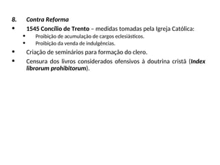 8. Contra Reforma
• 1545 Concílio de Trento – medidas tomadas pela Igreja Católica:
• Proibição de acumulação de cargos eclesiásticos.
• Proibição da venda de indulgências.
• Criação de seminários para formação do clero.
• Censura dos livros considerados ofensivos à doutrina cristã (Index
librorum prohibitorum).
 