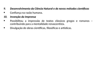 9. Desenvolvimento da Ciência Natural e de novos métodos científicos
• Confiança na razão humana.
10. Invenção da Imprensa
• Possibilitou a impressão de textos clássicos gregos e romanos –
contribuindo para a mentalidade renascentista.
• Divulgação de obras científicas, filosóficas e artísticas.
 