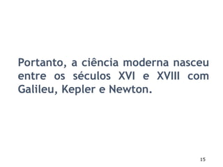 15
Portanto, a ciência moderna nasceu
entre os séculos XVI e XVIII com
Galileu, Kepler e Newton.
 