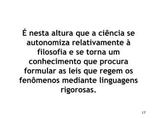 17
É nesta altura que a ciência se
autonomiza relativamente à
filosofia e se torna um
conhecimento que procura
formular as leis que regem os
fenômenos mediante linguagens
rigorosas.
 