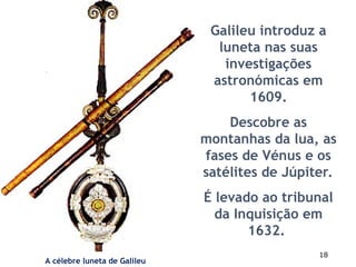 18
Galileu introduz a
luneta nas suas
investigações
astronómicas em
1609.
Descobre as
montanhas da lua, as
fases de Vénus e os
satélites de Júpiter.
É levado ao tribunal
da Inquisição em
1632.
A célebre luneta de Galileu
 