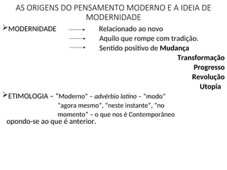 AS ORIGENS DO PENSAMENTO MODERNO E A IDEIA DE
MODERNIDADE
MODERNIDADE Relacionado ao novo
Aquilo que rompe com tradição.
Sentido positivo de Mudança
Transformação
Progresso
Revolução
Utopia
ETIMOLOGIA – “Moderno” – advérbio latino – “modo”
“agora mesmo”, “neste instante”, “no
momento” – o que nos é Contemporâneo
opondo-se ao que é anterior.
 