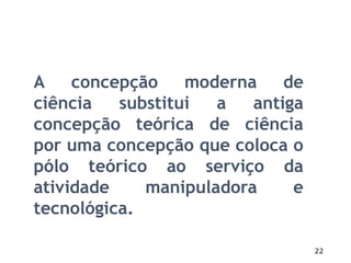 22
A concepção moderna de
ciência substitui a antiga
concepção teórica de ciência
por uma concepção que coloca o
pólo teórico ao serviço da
atividade manipuladora e
tecnológica.
 