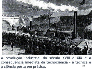 23
A revolução industrial do século XVIII e XIX é a
consequência imediata da tecnociência – a técnica é
a ciência posta em prática.
 