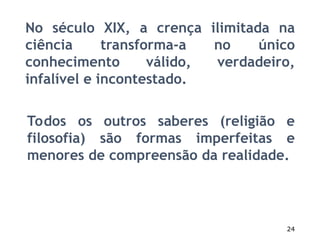 24
No século XIX, a crença ilimitada na
ciência transforma-a no único
conhecimento válido, verdadeiro,
infalível e incontestado.
Todos os outros saberes (religião e
filosofia) são formas imperfeitas e
menores de compreensão da realidade.
 