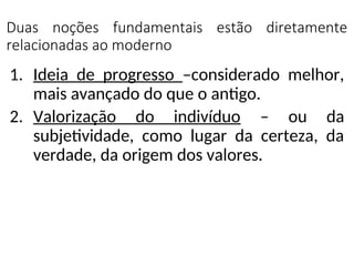Duas noções fundamentais estão diretamente
relacionadas ao moderno
1. Ideia de progresso –considerado melhor,
mais avançado do que o antigo.
2. Valorização do indivíduo – ou da
subjetividade, como lugar da certeza, da
verdade, da origem dos valores.
 