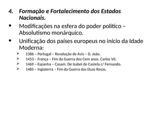 4. Formação e Fortalecimento dos Estados
Nacionais.
• Modificações na esfera do poder político –
Absolutismo monárquico.
• Unificação dos países europeus no início da Idade
Moderna:
 1386 – Portugal – Revolução de Avis – D. João.
 1453 – França – Fim da Guerra dos Cem anos. Carlos VII.
 1469 – Espanha – Casam. De Isabel de Castela c/ Fernando.
 1485 – Inglaterra – Fim da Guerra das Duas Rosas.
 