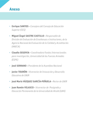 Anexo
PARTICIPANTES
•	 Enrique SANTOS - Consejero del Consejo de Educación
Superior (CES)
•	 Miguel Ángel SASTRE CASTILLO - Responsable de
División de Evaluación de Enseñanzas e Instituciones, de la
Agencia Nacional de Evaluación de la Calidad y Acreditación
(ANECA)
•	 Claudia SEGOVIA - Coordinadora Fondos Internacionales
para investigación, Universidad de las Fuerzas Armadas
(ESPE)
•	 José SERRANO - Presidente de la Asamblea Nacional
•	 Javier TOURÓN - Vicerrector de Innovación y Desarrollo
Educativo de UNIR
•	 José María VÁZQUEZ GARCÍA-PEÑUELA - Rector de UNIR
•	 Juan Ramón VELASCO - Vicerrector de Postgrado y
Educación Permanente de la Universidad de Alcalá (UAH)
 
