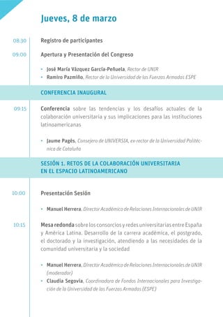 Jueves, 8 de marzo
Registro de participantes
Apertura y Presentación del Congreso
•	 José María Vázquez García-Peñuela, Rector de UNIR
•	 Ramiro Pazmiño, Rector de la Universidad de las Fuerzas Armadas ESPE
CONFERENCIA INAUGURAL
Conferencia sobre las tendencias y los desafíos actuales de la
colaboración universitaria y sus implicaciones para las instituciones
latinoamericanas
•	 Jaume Pagès, Consejero de UNIVERSIA, ex-rector de la Universidad Politéc-
nica de Cataluña
SESIÓN 1. RETOS DE LA COLABORACIÓN UNIVERSITARIA
EN EL ESPACIO LATINOAMERICANO
Presentación Sesión
•	 Manuel Herrera, Director Académico de Relaciones Internacionales de UNIR
MesaredondasobrelosconsorciosyredesuniversitariasentreEspaña
y América Latina. Desarrollo de la carrera académica, el postgrado,
el doctorado y la investigación, atendiendo a las necesidades de la
comunidad universitaria y la sociedad
•	 Manuel Herrera, Director Académico de Relaciones Internacionales de UNIR
(moderador)
•	 Claudia Segovia, Coordinadora de Fondos Internacionales para Investiga-
ción de la Universidad de las Fuerzas Armadas (ESPE)
08:30
09:00
09:15
10:00
10:15
 