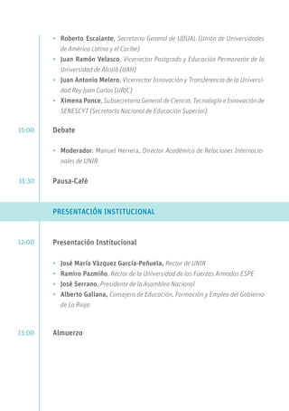 •	 Roberto Escalante, Secretario General de UDUAL (Unión de Universidades
de América Latina y el Caribe)
•	 Juan Ramón Velasco, Vicerrector Postgrado y Educación Permanente de la
Universidad de Alcalá (UAH)
•	 Juan Antonio Melero, Vicerrector Innovación y Transferencia de la Universi-
dad Rey Juan Carlos (URJC)
•	 Ximena Ponce, Subsecretaria General de Ciencia, Tecnología e Innovación de
SENESCYT (Secretaría Nacional de Educación Superior)
Debate
•	 Moderador: Manuel Herrera, Director Académico de Relaciones Internacio-
nales de UNIR
Pausa-Café
PRESENTACIÓN INSTITUCIONAL
Presentación Institucional
•	 José María Vázquez García-Peñuela, Rector de UNIR
•	 Ramiro Pazmiño, Rector de la Universidad de las Fuerzas Armadas ESPE
•	 José Serrano, Presidente de la Asamblea Nacional
•	 Alberto Galiana, Consejero de Educación, Formación y Empleo del Gobierno
de La Rioja
Almuerzo
11:00
11:30
12:00
13:00
 