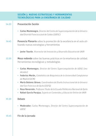 SESIÓN 2. NUEVAS ESTRATEGIAS Y HERRAMIENTAS
TECNOLÓGICAS PARA LA ENSEÑANZA DE CALIDAD
Presentación Sesión
•	 Carlos Montenegro, Director del Centro de Supercomputación de la Universi-
dad Distrital Francisco José de Caldas (UDFJC)
Ponencia Plenaria sobre la promoción de la excelencia en el aula uti-
lizando nuevas estrategias y herramientas
•	 Javier Tourón, Vicerrector de Innovación y Desarrollo Educativo de UNIR
Mesa redonda sobre las buenas prácticas en la enseñanza de calidad.
Herramientas tecnológicas y metodologías
•	 Carlos Montenegro, Director del Centro Supercomputación de UDFJC (mo-
derador)
•	 Federico Morán, Catedrático de Bioquímica de la Universidad Complutense
de Madrid (UCM)
•	 María Dolores Idrovo, Coordinadora de Diseño Instruccional de la Universi-
dad San Francisco de Quito (USFQ)
•	 Rosa Navarrete, Profesora Titular de la Escuela Politécnica Nacional de Quito
•	 Rafael García Parajua, Experto en Contenidos y Educación Online de UNIR
Debate
•	 Moderador: Carlos Montenegro, Director del Centro Supercomputación de
UDFJC
Fin de la Jornada
14:30
14:45
15:30
16:30
16:45
 