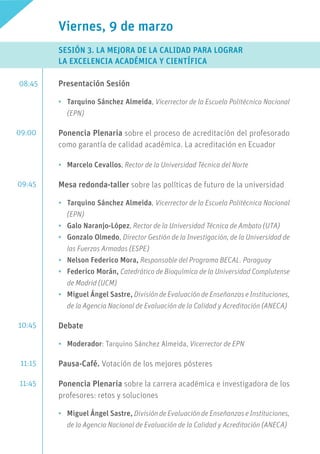 Viernes, 9 de marzo
SESIÓN 3. LA MEJORA DE LA CALIDAD PARA LOGRAR 			
LA EXCELENCIA ACADÉMICA Y CIENTÍFICA
Presentación Sesión
•	 Tarquino Sánchez Almeida, Vicerrector de la Escuela Politécnica Nacional
(EPN)
Ponencia Plenaria sobre el proceso de acreditación del profesorado
como garantía de calidad académica. La acreditación en Ecuador
•	 Marcelo Cevallos, Rector de la Universidad Técnica del Norte
Mesa redonda-taller sobre las políticas de futuro de la universidad
•	 Tarquino Sánchez Almeida, Vicerrector de la Escuela Politécnica Nacional
(EPN)
•	 Galo Naranjo-López, Rector de la Universidad Técnica de Ambato (UTA)
•	 Gonzalo Olmedo, Director Gestión de la Investigación, de la Universidad de
las Fuerzas Armadas (ESPE)
•	 Nelson Federico Mora, Responsable del Programa BECAL. Paraguay
•	 Federico Morán, Catedrático de Bioquímica de la Universidad Complutense
de Madrid (UCM)
•	 Miguel Ángel Sastre, División de Evaluación de Enseñanzas e Instituciones,
de la Agencia Nacional de Evaluación de la Calidad y Acreditación (ANECA)
Debate
•	 Moderador: Tarquino Sánchez Almeida, Vicerrector de EPN
Pausa-Café. Votación de los mejores pósteres
Ponencia Plenaria sobre la carrera académica e investigadora de los
profesores: retos y soluciones
•	 Miguel Ángel Sastre, División de Evaluación de Enseñanzas e Instituciones,
de la Agencia Nacional de Evaluación de la Calidad y Acreditación (ANECA)
08:45
09:00
09:45
10:45
11:15
11:45
 