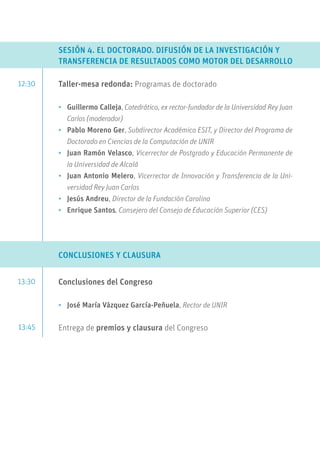 12:30
13:30
13:45
SESIÓN 4. EL DOCTORADO. DIFUSIÓN DE LA INVESTIGACIÓN Y
TRANSFERENCIA DE RESULTADOS COMO MOTOR DEL DESARROLLO
Taller-mesa redonda: Programas de doctorado
•	 Guillermo Calleja, Catedrático, ex rector-fundador de la Universidad Rey Juan
Carlos (moderador)
•	 Pablo Moreno Ger, Subdirector Académico ESIT, y Director del Programa de
Doctorado en Ciencias de la Computación de UNIR
•	 Juan Ramón Velasco, Vicerrector de Postgrado y Educación Permanente de
la Universidad de Alcalá
•	 Juan Antonio Melero, Vicerrector de Innovación y Transferencia de la Uni-
versidad Rey Juan Carlos
•	 Jesús Andreu, Director de la Fundación Carolina
•	 Enrique Santos, Consejero del Consejo de Educación Superior (CES)
CONCLUSIONES Y CLAUSURA
Conclusiones del Congreso
•	 José María Vázquez García-Peñuela, Rector de UNIR
Entrega de premios y clausura del Congreso
 