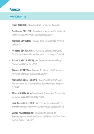 •	 Jesús	ANDREU - Director de la Fundación Carolina
•	 Guillermo CALLEJA - Catedrático, ex rector-fundador de
la Universidad Rey Juan Carlos (moderador)
•	 Marcelo CEVALLOS - Rector de la Universidad Técnica
del Norte
•	 Roberto ESCALANTE - Secretario General de UDUAL
(Unión de Universidades de América Latina y el Caribe)
•	 Rafael GARCÍA PARAJUA - Experto en Contenidos y
Educación Online de UNIR
•	 Manuel HERRERA - Director Académico de Relaciones
Internacionales de UNIR (moderador)
•	 María DOLORES IDROVO - Coordinadora de Diseño
Instruccional de la Universidad San Francisco de Quito
(USFQ)
•	 Alberto GALIANA - Consejero de Educación, Formación
y Empleo del Gobierno de La Rioja
•	 Juan Antonio MELERO - Vicerrector de Innovación y
Transferencia de la Universidad Rey Juan Carlos (URJC)
•	 Carlos MONTENEGRO - Director del Centro de
Supercomputación de la Universidad Distrital Francisco
José de Caldas (UDFJC)
Anexo
PARTICIPANTES
 
