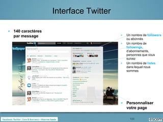 Interface Twitter

140 caractères
par message                          Un nombre de followers
                                     ou abonnés
                                     Un nombre de
                                     followings,
                                     d’abonnements,
                                     personnes que vous
                                     suivez
                                     Un nombre de listes
                                     dans lequel nous
                                     sommes




                                     Personnaliser
                                     votre page

                                       100
 