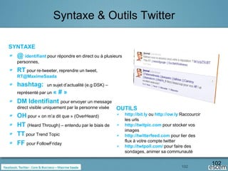 Syntaxe & Outils Twitter

SYNTAXE
  @ identifiant pour répondre en direct ou à plusieurs
  personnes,
  RT pour re-tweeter, reprendre un tweet,
  RT@MaximeSaada
  hashtag:       un sujet d’actualité (e.g DSK) –
  représenté par un «
                #»
  DM Identifiant pour envoyer un message
  direct visible uniquement par la personne visée   OUTILS
  OH pour « on m’a dit que » (OverHeard)                 http://bit.ly ou http://ow.ly Raccourcir
                                                         les urls
  HT (Heard Through) – entendu par le biais de           http://twitpic.com pour stocker vos
                                                         images
  TT pour Trend Topic                                    http://twitterfeed.com pour lier des
                                                         flux à votre compte twitter
  FF pour FollowFriday                                   http://twtpoll.com/ pour faire des
                                                         sondages, animer sa communauté


                                                                                       102
                                                                                                    102
 