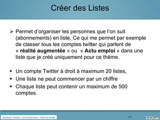 Créer des Listes

 Permet d’organiser les personnes que l’on suit
  (abonnements) en liste. Ce qui me permet par exemple
  de classer tous les comptes twitter qui parlent de
  « réalité augmentée » ou « Actu emploi » dans une
  liste que je créé uniquement pour ce thème.

 Un compte Twitter à droit à maximum 20 listes,
 Une liste ne peut commencer par un chiffre
 Chaque liste peut contenir un maximum de 500
  comptes.



                                               105
 