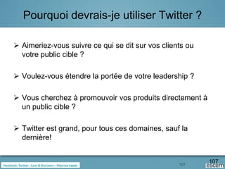 Pourquoi devrais-je utiliser Twitter ?

 Aimeriez-vous suivre ce qui se dit sur vos clients ou
  votre public cible ?

 Voulez-vous étendre la portée de votre leadership ?

 Vous cherchez à promouvoir vos produits directement à
  un public cible ?

 Twitter est grand, pour tous ces domaines, sauf la
  dernière!


                                                  107
                                                          107
 