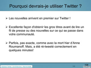 Pourquoi devrais-je utiliser Twitter ?

 Les nouvelles arrivent en premier sur Twitter !

 Excellente façon d'obtenir les gros titres avant de lire un
  fil de presse ou des nouvelles sur ce qui se passe dans
  votre communauté.

 Parfois, pas exacte, comme avec la mort hier d’Anne
  Roumanoff. Mais, a été ré-tweeté correctement en
  quelques minutes!




                                                    108
                                                                108
 
