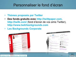 Personnaliser le fond d’écran

• Thèmes proposés par Twitter
• Des fonds gratuits avec http://twittpaper.com,
  http://twilk.com/ (fond d’écran de vos amis Twitter),
  http://www.twitrbackgrounds.com
• Les Backgrounds Corporate




                                                 111
                                                          111
 