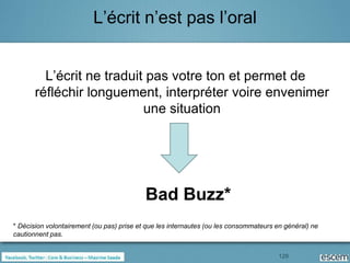 L’écrit n’est pas l’oral


         L’écrit ne traduit pas votre ton et permet de
       réfléchir longuement, interpréter voire envenimer
                           une situation




                                           Bad Buzz*
* Décision volontairement (ou pas) prise et que les internautes (ou les consommateurs en général) ne
cautionnent pas.


                                                                                       129
 