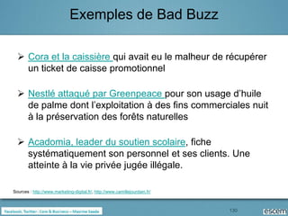 Exemples de Bad Buzz

   Cora et la caissière qui avait eu le malheur de récupérer
    un ticket de caisse promotionnel

   Nestlé attaqué par Greenpeace pour son usage d’huile
    de palme dont l’exploitation à des fins commerciales nuit
    à la préservation des forêts naturelles

   Acadomia, leader du soutien scolaire, fiche
    systématiquement son personnel et ses clients. Une
    atteinte à la vie privée jugée illégale.

Sources : http://www.marketing-digital.fr/, http://www.camillejourdain.fr/



                                                                             130
 