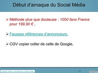Début d’arnaque du Social Média

 Méthode plus que douteuse : 1000 fans France
  pour 199,90 € ,

 Fausses références d’annonceurs,

 CGV copier coller de celle de Google,




                                          143
 