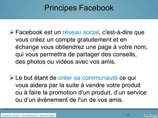 Principes Facebook


 Facebook est un réseau social, c'est-à-dire que
  vous créez un compte gratuitement et en
  échange vous obtiendrez une page à votre nom,
  qui vous permettra de partager des conseils,
  des photos ou vidéos avec vos amis.

 Le but étant de créer sa communauté ce qui
  vous aidera par la suite à vendre votre produit
  ou à faire la promotion d'un produit, d’un service
  ou d’un évènement de l'un de vos amis.

                                            28
 