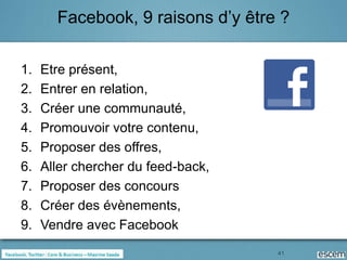 Facebook, 9 raisons d’y être ?

1.   Etre présent,
2.   Entrer en relation,
3.   Créer une communauté,
4.   Promouvoir votre contenu,
5.   Proposer des offres,
6.   Aller chercher du feed-back,
7.   Proposer des concours
8.   Créer des évènements,
9.   Vendre avec Facebook
                                    41
 