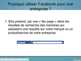 Pourquoi utiliser Facebook pour une
              entreprise ?

1. Etre présent, par une « fan page » dans les
  résultats de recherche des membres qui
  saisissent une requête sur votre marque ou un
  produit/service de votre entreprise




                                         42
 