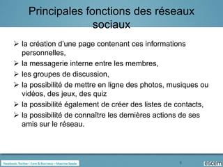 Principales fonctions des réseaux
                  sociaux
 la création d’une page contenant ces informations
  personnelles,
 la messagerie interne entre les membres,
 les groupes de discussion,
 la possibilité de mettre en ligne des photos, musiques ou
  vidéos, des jeux, des quiz
 la possibilité également de créer des listes de contacts,
 la possibilité de connaître les dernières actions de ses
  amis sur le réseau.




                                                  5
 