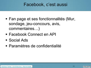 Facebook, c’est aussi


 Fan page et ses fonctionnalités (Mur,
  sondage, jeu-concours, avis,
  commentaires…)
 Facebook Connect en API
 Social Ads
 Paramètres de confidentialité



                                     58
 