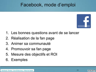 Facebook, mode d’emploi




1.   Les bonnes questions avant de se lancer
2.   Réalisation de la fan page
3.   Animer sa communauté
4.   Promouvoir sa fan page
5.   Mesure des objectifs et ROI
6.   Exemples

                                          60
 