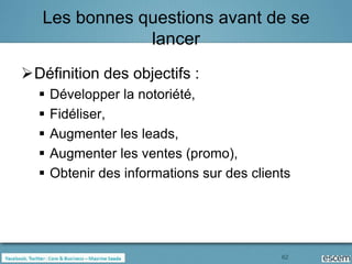Les bonnes questions avant de se
               lancer
Définition des objectifs :
     Développer la notoriété,
     Fidéliser,
     Augmenter les leads,
     Augmenter les ventes (promo),
     Obtenir des informations sur des clients




                                            62
 