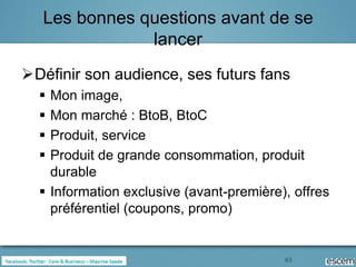 Les bonnes questions avant de se
               lancer
Définir son audience, ses futurs fans
   Mon image,
   Mon marché : BtoB, BtoC
   Produit, service
   Produit de grande consommation, produit
    durable
   Information exclusive (avant-première), offres
    préférentiel (coupons, promo)


                                          63
 