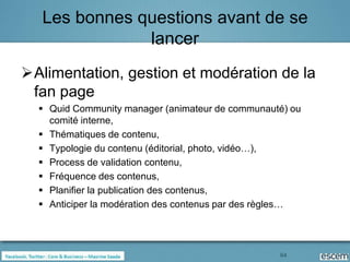 Les bonnes questions avant de se
               lancer
Alimentation, gestion et modération de la
 fan page
   Quid Community manager (animateur de communauté) ou
    comité interne,
   Thématiques de contenu,
   Typologie du contenu (éditorial, photo, vidéo…),
   Process de validation contenu,
   Fréquence des contenus,
   Planifier la publication des contenus,
   Anticiper la modération des contenus par des règles…




                                                   64
 