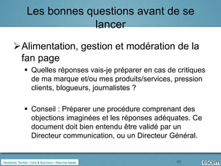 Les bonnes questions avant de se
               lancer
Alimentation, gestion et modération de la
 fan page
   Quelles réponses vais-je préparer en cas de critiques
    de ma marque et/ou mes produits/services, pression
    clients, blogueurs, journalistes ?

   Conseil : Préparer une procédure comprenant des
    objections imaginées et les réponses adéquates. Ce
    document doit bien entendu être validé par un
    Directeur communication, ou un Directeur Général.


                                                65
 